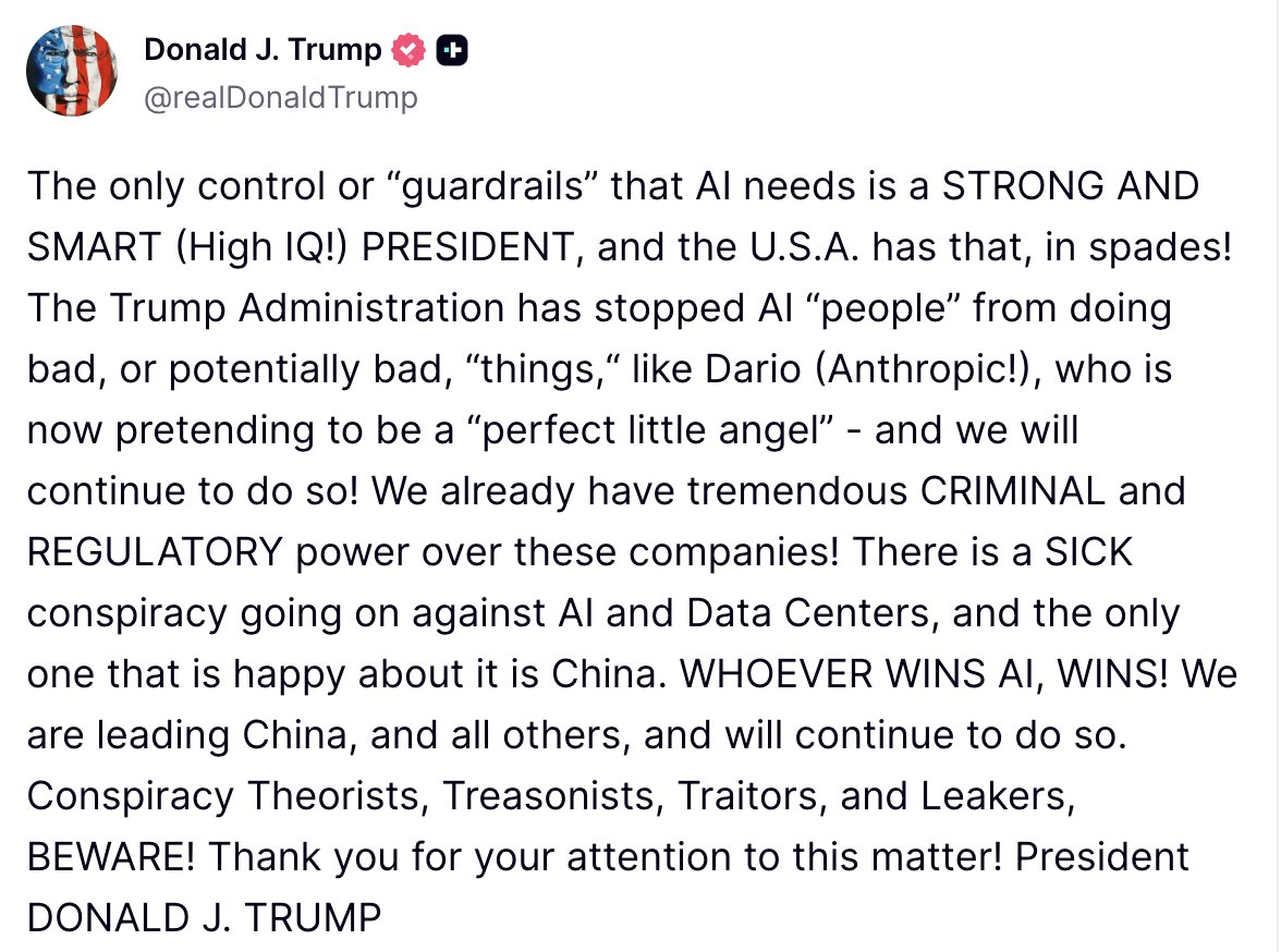 Trump: The only control or guardrails that AI needs is a STRONG AND SMART (High IQ.) PRESIDENT, and the U.S.A. has that, in spades. The Trump Administration has stopped AI people from doing bad, or potentially bad, things, like Dario (Anthropic.), who is now pretending to be a perfect little angel - and we will continue to do so. We already have tremendous CRIMINAL and REGULATORY power over these companies. There is a SICK conspiracy going on against AI and Data Centers, and the only one that is happy about it is China. WHOEVER WINS AI, WINS. We are leading China, and all others, and will continue to do so. Conspiracy Theorists, Treasonists, Traitors, and Leakers, BEWARE
